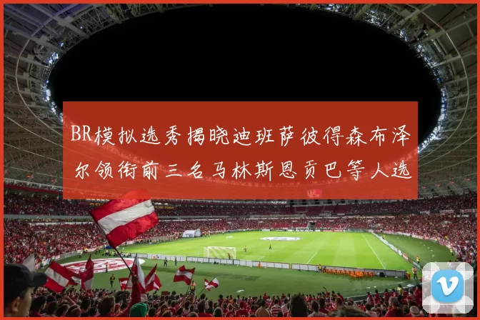 BR模拟选秀揭晓迪班萨彼得森布泽尔领衔前三名马林斯恩贡巴等人选择退选