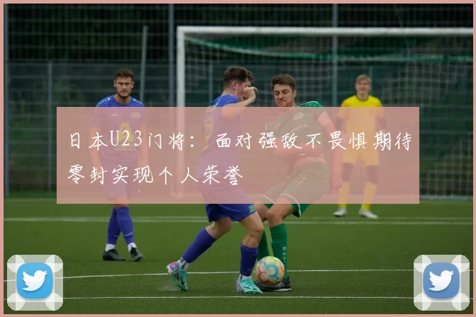日本U23门将：面对强敌不畏惧期待零封实现个人荣誉