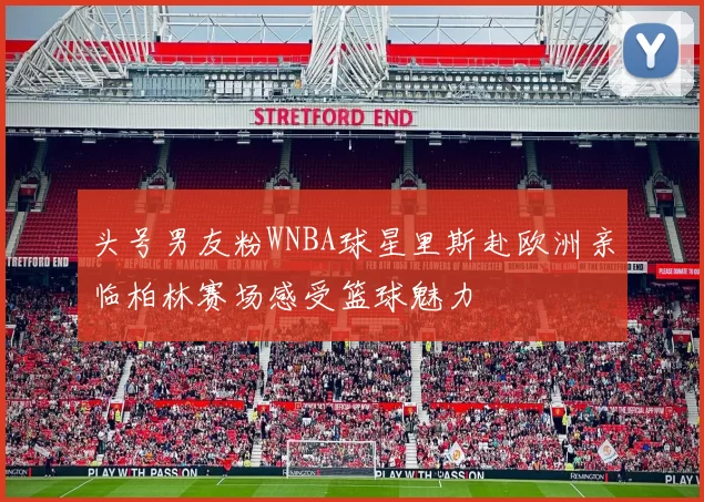 头号男友粉WNBA球星里斯赴欧洲亲临柏林赛场感受篮球魅力