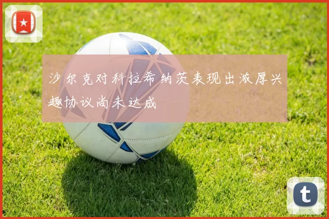 沙尔克对科拉希纳茨表现出浓厚兴趣协议尚未达成