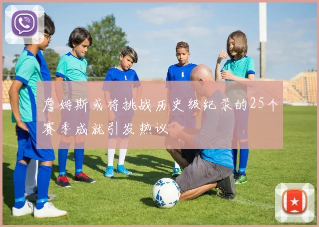 詹姆斯或将挑战历史级纪录的25个赛季成就引发热议
