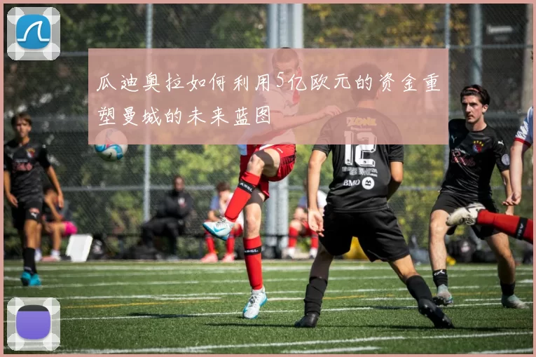 瓜迪奥拉如何利用5亿欧元的资金重塑曼城的未来蓝图