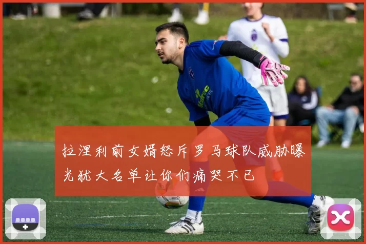 拉涅利前女婿怒斥罗马球队威胁曝光犹大名单让你们痛哭不已