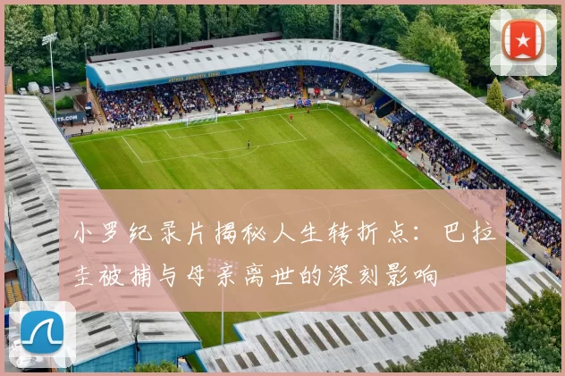 小罗纪录片揭秘人生转折点：巴拉圭被捕与母亲离世的深刻影响