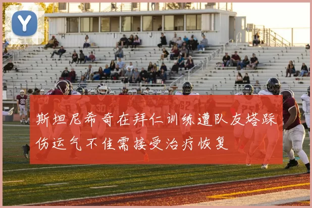 斯坦尼希奇在拜仁训练遭队友塔踩伤运气不佳需接受治疗恢复